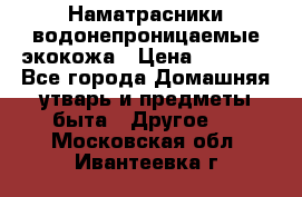 Наматрасники водонепроницаемые экокожа › Цена ­ 1 602 - Все города Домашняя утварь и предметы быта » Другое   . Московская обл.,Ивантеевка г.